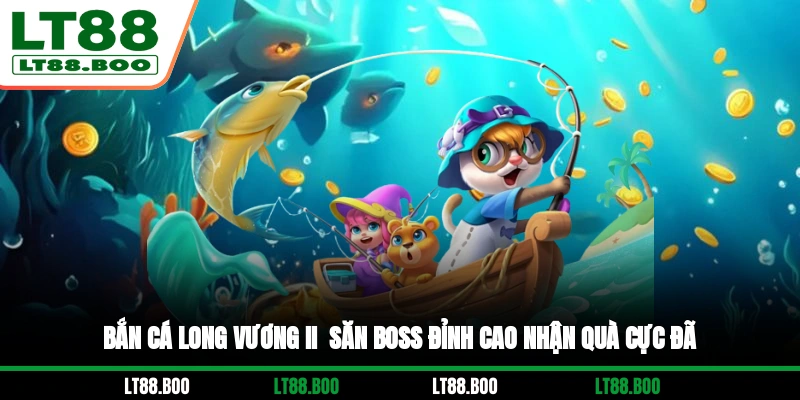 Bắn Cá Long Vương II - Săn Boss Đỉnh Cao, Nhận Quà Cực Đã